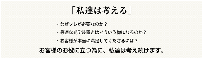 「私達は考える」
・なぜソレが必要なのか？
・最適な光学装置とはどういう物になるのか？
・お客様が本当に満足してくださるには？
お客様のお役に立つ為に、私達は考え続けます。